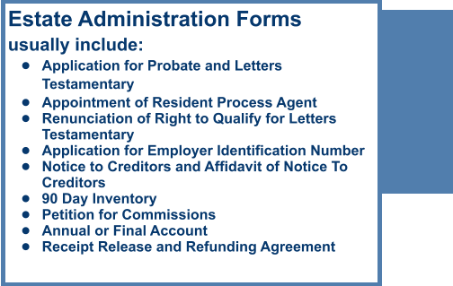 Estate Administration Formsusually include: •	Application for Probate and Letters Testamentary •	Appointment of Resident Process Agent •	Renunciation of Right to Qualify for Letters Testamentary •	Application for Employer Identification Number •	Notice to Creditors and Affidavit of Notice To Creditors •	90 Day Inventory •	Petition for Commissions •	Annual or Final Account •	Receipt Release and Refunding Agreement