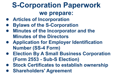 S-Corporation Paperworkwe prepare: •	Articles of Incorporation •	Bylaws of the S-Corporation •	Minutes of the Incorporator and the Minutes of the Directors  •	Application for Employer Identification Number (SS-4 Form) •	Election By A Small Business Corporation (Form 2553 - Sub-S Election) •	Stock Certificates to establish ownership •	Shareholders' Agreement