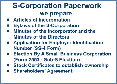 S-Corporation Paperworkwe prepare: •	Articles of Incorporation •	Bylaws of the S-Corporation •	Minutes of the Incorporator and the Minutes of the Directors  •	Application for Employer Identification Number (SS-4 Form) •	Election By A Small Business Corporation (Form 2553 - Sub-S Election) •	Stock Certificates to establish ownership •	Shareholders' Agreement