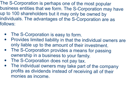 The S-Corporation is perhaps one of the most popular business entities that we form. The S-Corporation may have up to 100 shareholders but it may only be owned by individuals. The advantages of the S-Corporation are as follows:  •	The S-Corporation is easy to form. •	Provides limited liability in that the individual owners are only liable up to the amount of their investment. •	The S-Corporation provides a means for passing ownership in a business to your family. •	The S-Corporation does not pay tax. •	The individual owners may take part of the company profits as dividends instead of receiving all of their monies as income.