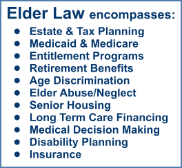 Elder Law encompasses: •	Estate & Tax Planning •	Medicaid & Medicare •	Entitlement Programs •	Retirement Benefits •	Age Discrimination •	Elder Abuse/Neglect •	Senior Housing •	Long Term Care Financing •	Medical Decision Making •	Disability Planning •	Insurance