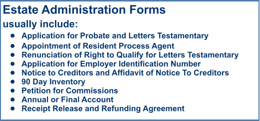 Estate Administration Formsusually include: •	Application for Probate and Letters Testamentary •	Appointment of Resident Process Agent •	Renunciation of Right to Qualify for Letters Testamentary •	Application for Employer Identification Number •	Notice to Creditors and Affidavit of Notice To Creditors •	90 Day Inventory •	Petition for Commissions •	Annual or Final Account •	Receipt Release and Refunding Agreement