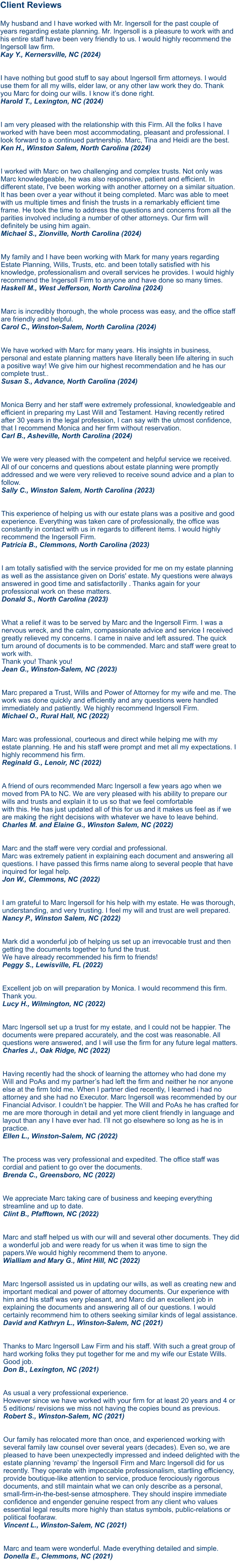 Client Reviews  My husband and I have worked with Mr. Ingersoll for the past couple of years regarding estate planning. Mr. Ingersoll is a pleasure to work with and his entire staff have been very friendly to us. I would highly recommend the Ingersoll law firm.Kay Y., Kernersville, NC (2024)   I have nothing but good stuff to say about Ingersoll firm attorneys. I would use them for all my wills, elder law, or any other law work they do. Thank you Marc for doing our wills. I know it’s done right.Harold T., Lexington, NC (2024)   I am very pleased with the relationship with this Firm. All the folks I have worked with have been most accommodating, pleasant and professional. I look forward to a continued partnership. Marc, Tina and Heidi are the best. Ken H., Winston Salem, North Carolina (2024)   I worked with Marc on two challenging and complex trusts. Not only was Marc knowledgeable, he was also responsive, patient and efficient. In different state, I've been working with another attorney on a similar situation. It has been over a year without it being completed. Marc was able to meet with us multiple times and finish the trusts in a remarkably efficient time frame. He took the time to address the questions and concerns from all the parities involved including a number of other attorneys. Our firm will definitely be using him again. Michael S., Zionville, North Carolina (2024)   My family and I have been working with Mark for many years regarding Estate Planning, Wills, Trusts, etc. and been totally satisfied with his knowledge, professionalism and overall services he provides. I would highly recommend the Ingersoll Firm to anyone and have done so many times. Haskell M., West Jefferson, North Carolina (2024)Marc is incredibly thorough, the whole process was easy, and the office staff are friendly and helpful. Carol C., Winston-Salem, North Carolina (2024)  We have worked with Marc for many years. His insights in business, personal and estate planning matters have literally been life altering in such a positive way! We give him our highest recommendation and he has our complete trust.. Susan S., Advance, North Carolina (2024)   Monica Berry and her staff were extremely professional, knowledgeable and efficient in preparing my Last Will and Testament. Having recently retired after 30 years in the legal profession, I can say with the utmost confidence, that I recommend Monica and her firm without reservation. Carl B., Asheville, North Carolina (2024)  We were very pleased with the competent and helpful service we received. All of our concerns and questions about estate planning were promptly addressed and we were very relieved to receive sound advice and a plan to follow. Sally C., Winston Salem, North Carolina (2023) This experience of helping us with our estate plans was a positive and good experience. Everything was taken care of professionally, the office was constantly in contact with us in regards to different items. I would highly recommend the Ingersoll Firm. Patricia B., Clemmons, North Carolina (2023)   I am totally satisfied with the service provided for me on my estate planning as well as the assistance given on Doris' estate. My questions were always answered in good time and satisfactorilly . Thanks again for your professional work on these matters. Donald S., North Carolina (2023)   What a relief it was to be served by Marc and the Ingersoll Firm. I was a nervous wreck, and the calm, compassionate advice and service I received greatly relieved my concerns. I came in naive and left assured. The quick turn around of documents is to be commended. Marc and staff were great to work with. Thank you! Thank you! Jean G., Winston-Salem, NC (2023)  Marc prepared a Trust, Wills and Power of Attorney for my wife and me. The work was done quickly and efficiently and any questions were handled immediately and patiently. We highly recommend Ingersoll Firm.Michael O., Rural Hall, NC (2022)  Marc was professional, courteous and direct while helping me with my estate planning. He and his staff were prompt and met all my expectations. I highly recommend his firm.Reginald G., Lenoir, NC (2022)  A friend of ours recommended Marc Ingersoll a few years ago when we moved from PA to NC. We are very pleased with his ability to prepare our wills and trusts and explain it to us so that we feel comfortable with this. He has just updated all of this for us and it makes us feel as if we are making the right decisions with whatever we have to leave behind.Charles M. and Elaine G., Winston Salem, NC (2022)  Marc and the staff were very cordial and professional. Marc was extremely patient in explaining each document and answering all questions. I have passed this firms name along to several people that have inquired for legal help.Jon W., Clemmons, NC (2022) I am grateful to Marc Ingersoll for his help with my estate. He was thorough, understanding, and very trusting. I feel my will and trust are well prepared.Nancy P., Winston Salem, NC (2022)  Mark did a wonderful job of helping us set up an irrevocable trust and then getting the documents together to fund the trust. We have already recommended his firm to friends!Peggy S., Lewisville, FL (2022)  Excellent job on will preparation by Monica. I would recommend this firm. Thank you.Lucy H., Wilmington, NC (2022)  Marc Ingersoll set up a trust for my estate, and I could not be happier. The documents were prepared accurately, and the cost was reasonable. All questions were answered, and I will use the firm for any future legal matters.Charles J., Oak Ridge, NC (2022)  Having recently had the shock of learning the attorney who had done my Will and PoAs and my partner’s had left the firm and neither he nor anyone else at the firm told me. When I partner died recently, I learned i had no attorney and she had no Executor. Marc Ingersoll was recommended by our Financial Advisor. I couldn’t be happier. The Will and PoAs he has crafted for me are more thorough in detail and yet more client friendly in language and layout than any I have ever had. I’ll not go elsewhere so long as he is in practice. Ellen L., Winston-Salem, NC (2022)  The process was very professional and expedited. The office staff was cordial and patient to go over the documents. Brenda C., Greensboro, NC (2022)  We appreciate Marc taking care of business and keeping everything streamline and up to date. Clint B., Pfafftown, NC (2022)  Marc and staff helped us with our will and several other documents. They did a wonderful job and were ready for us when it was time to sign the papers.We would highly recommend them to anyone. Wialliam and Mary G., Mint Hill, NC (2022) Marc Ingersoll assisted us in updating our wills, as well as creating new and important medical and power of attorney documents. Our experience with him and his staff was very pleasant, and Marc did an excellent job in explaining the documents and answering all of our questions. I would certainly recommend him to others seeking similar kinds of legal assistance.David and Kathryn L., Winston-Salem, NC (2021)   Thanks to Marc Ingersoll Law Firm and his staff. With such a great group of hard working folks they put together for me and my wife our Estate Wills. Good job.Don B., Lexington, NC (2021)   As usual a very professional experience. However since we have worked with your firm for at least 20 years and 4 or 5 editions/ revisions we miss not having the copies bound as previous.Robert S., Winston-Salem, NC (2021)   Our family has relocated more than once, and experienced working with several family law counsel over several years (decades). Even so, we are pleased to have been unexpectedly impressed and indeed delighted with the estate planning ‘revamp’ the Ingersoll Firm and Marc Ingersoll did for us recently. They operate with impeccable professionalism, startling efficiency, provide boutique-like attention to service, produce ferociously rigorous documents, and still maintain what we can only describe as a personal, small-firm-in-the-best-sense atmosphere. They should inspire immediate confidence and engender genuine respect from any client who values essential legal results more highly than status symbols, public-relations or political foofaraw.Vincent L., Winston-Salem, NC (2021)   Marc and team were wonderful. Made everything detailed and simple.Donella E., Clemmons, NC (2021)