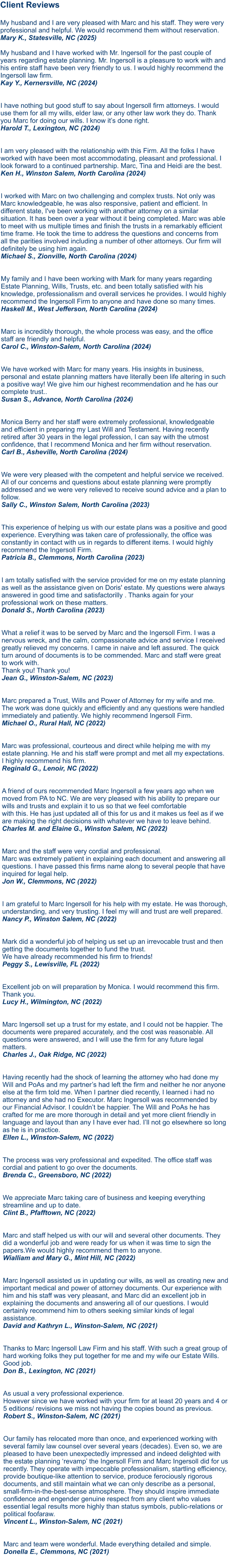 Client Reviews  My husband and I are very pleased with Marc and his staff. They were very professional and helpful. We would recommend them without reservation.Mary K., Statesville, NC (2025)  My husband and I have worked with Mr. Ingersoll for the past couple of years regarding estate planning. Mr. Ingersoll is a pleasure to work with and his entire staff have been very friendly to us. I would highly recommend the Ingersoll law firm.Kay Y., Kernersville, NC (2024)   I have nothing but good stuff to say about Ingersoll firm attorneys. I would use them for all my wills, elder law, or any other law work they do. Thank you Marc for doing our wills. I know it’s done right.Harold T., Lexington, NC (2024)   I am very pleased with the relationship with this Firm. All the folks I have worked with have been most accommodating, pleasant and professional. I look forward to a continued partnership. Marc, Tina and Heidi are the best. Ken H., Winston Salem, North Carolina (2024)   I worked with Marc on two challenging and complex trusts. Not only was Marc knowledgeable, he was also responsive, patient and efficient. In different state, I've been working with another attorney on a similar situation. It has been over a year without it being completed. Marc was able to meet with us multiple times and finish the trusts in a remarkably efficient time frame. He took the time to address the questions and concerns from all the parities involved including a number of other attorneys. Our firm will definitely be using him again. Michael S., Zionville, North Carolina (2024)   My family and I have been working with Mark for many years regarding Estate Planning, Wills, Trusts, etc. and been totally satisfied with his knowledge, professionalism and overall services he provides. I would highly recommend the Ingersoll Firm to anyone and have done so many times. Haskell M., West Jefferson, North Carolina (2024)Marc is incredibly thorough, the whole process was easy, and the office staff are friendly and helpful. Carol C., Winston-Salem, North Carolina (2024)  We have worked with Marc for many years. His insights in business, personal and estate planning matters have literally been life altering in such a positive way! We give him our highest recommendation and he has our complete trust.. Susan S., Advance, North Carolina (2024)   Monica Berry and her staff were extremely professional, knowledgeable and efficient in preparing my Last Will and Testament. Having recently retired after 30 years in the legal profession, I can say with the utmost confidence, that I recommend Monica and her firm without reservation. Carl B., Asheville, North Carolina (2024)  We were very pleased with the competent and helpful service we received. All of our concerns and questions about estate planning were promptly addressed and we were very relieved to receive sound advice and a plan to follow. Sally C., Winston Salem, North Carolina (2023) This experience of helping us with our estate plans was a positive and good experience. Everything was taken care of professionally, the office was constantly in contact with us in regards to different items. I would highly recommend the Ingersoll Firm. Patricia B., Clemmons, North Carolina (2023)   I am totally satisfied with the service provided for me on my estate planning as well as the assistance given on Doris' estate. My questions were always answered in good time and satisfactorilly . Thanks again for your professional work on these matters. Donald S., North Carolina (2023)   What a relief it was to be served by Marc and the Ingersoll Firm. I was a nervous wreck, and the calm, compassionate advice and service I received greatly relieved my concerns. I came in naive and left assured. The quick turn around of documents is to be commended. Marc and staff were great to work with. Thank you! Thank you! Jean G., Winston-Salem, NC (2023)  Marc prepared a Trust, Wills and Power of Attorney for my wife and me. The work was done quickly and efficiently and any questions were handled immediately and patiently. We highly recommend Ingersoll Firm.Michael O., Rural Hall, NC (2022)  Marc was professional, courteous and direct while helping me with my estate planning. He and his staff were prompt and met all my expectations. I highly recommend his firm.Reginald G., Lenoir, NC (2022)  A friend of ours recommended Marc Ingersoll a few years ago when we moved from PA to NC. We are very pleased with his ability to prepare our wills and trusts and explain it to us so that we feel comfortable with this. He has just updated all of this for us and it makes us feel as if we are making the right decisions with whatever we have to leave behind.Charles M. and Elaine G., Winston Salem, NC (2022)  Marc and the staff were very cordial and professional. Marc was extremely patient in explaining each document and answering all questions. I have passed this firms name along to several people that have inquired for legal help.Jon W., Clemmons, NC (2022) I am grateful to Marc Ingersoll for his help with my estate. He was thorough, understanding, and very trusting. I feel my will and trust are well prepared.Nancy P., Winston Salem, NC (2022)  Mark did a wonderful job of helping us set up an irrevocable trust and then getting the documents together to fund the trust. We have already recommended his firm to friends!Peggy S., Lewisville, FL (2022)  Excellent job on will preparation by Monica. I would recommend this firm. Thank you.Lucy H., Wilmington, NC (2022)  Marc Ingersoll set up a trust for my estate, and I could not be happier. The documents were prepared accurately, and the cost was reasonable. All questions were answered, and I will use the firm for any future legal matters.Charles J., Oak Ridge, NC (2022)  Having recently had the shock of learning the attorney who had done my Will and PoAs and my partner’s had left the firm and neither he nor anyone else at the firm told me. When I partner died recently, I learned i had no attorney and she had no Executor. Marc Ingersoll was recommended by our Financial Advisor. I couldn’t be happier. The Will and PoAs he has crafted for me are more thorough in detail and yet more client friendly in language and layout than any I have ever had. I’ll not go elsewhere so long as he is in practice. Ellen L., Winston-Salem, NC (2022)  The process was very professional and expedited. The office staff was cordial and patient to go over the documents. Brenda C., Greensboro, NC (2022)  We appreciate Marc taking care of business and keeping everything streamline and up to date. Clint B., Pfafftown, NC (2022)  Marc and staff helped us with our will and several other documents. They did a wonderful job and were ready for us when it was time to sign the papers.We would highly recommend them to anyone. Wialliam and Mary G., Mint Hill, NC (2022) Marc Ingersoll assisted us in updating our wills, as well as creating new and important medical and power of attorney documents. Our experience with him and his staff was very pleasant, and Marc did an excellent job in explaining the documents and answering all of our questions. I would certainly recommend him to others seeking similar kinds of legal assistance.David and Kathryn L., Winston-Salem, NC (2021)   Thanks to Marc Ingersoll Law Firm and his staff. With such a great group of hard working folks they put together for me and my wife our Estate Wills. Good job.Don B., Lexington, NC (2021)   As usual a very professional experience. However since we have worked with your firm for at least 20 years and 4 or 5 editions/ revisions we miss not having the copies bound as previous.Robert S., Winston-Salem, NC (2021)   Our family has relocated more than once, and experienced working with several family law counsel over several years (decades). Even so, we are pleased to have been unexpectedly impressed and indeed delighted with the estate planning ‘revamp’ the Ingersoll Firm and Marc Ingersoll did for us recently. They operate with impeccable professionalism, startling efficiency, provide boutique-like attention to service, produce ferociously rigorous documents, and still maintain what we can only describe as a personal, small-firm-in-the-best-sense atmosphere. They should inspire immediate confidence and engender genuine respect from any client who values essential legal results more highly than status symbols, public-relations or political foofaraw.Vincent L., Winston-Salem, NC (2021)   Marc and team were wonderful. Made everything detailed and simple.Donella E., Clemmons, NC (2021)