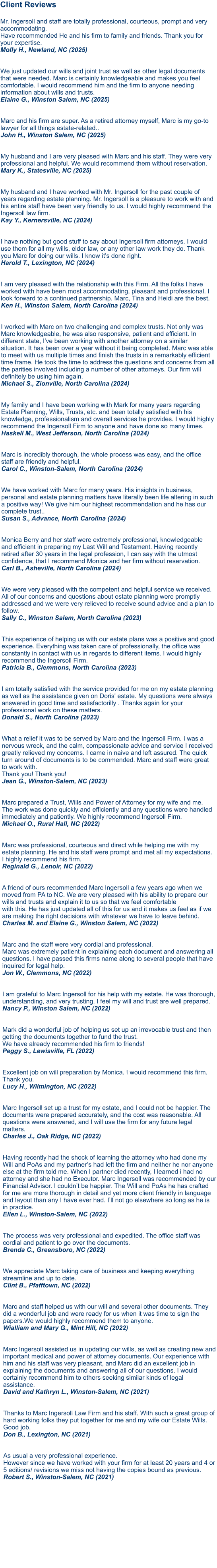 Client Reviews  Mr. Ingersoll and staff are totally professional, courteous, prompt and very accommodating. Have recommended He and his firm to family and friends. Thank you for your expertise. Molly H., Newland, NC (2025)   We just updated our wills and joint trust as well as other legal documents that were needed. Marc is certainly knowledgeable and makes you feel comfortable. I would recommend him and the firm to anyone needing information about wills and trusts.Elaine G., Winston Salem, NC (2025)   Marc and his firm are super. As a retired attorney myself, Marc is my go-to lawyer for all things estate-related..John H., Winston Salem, NC (2025)  My husband and I are very pleased with Marc and his staff. They were very professional and helpful. We would recommend them without reservation.Mary K., Statesville, NC (2025)  My husband and I have worked with Mr. Ingersoll for the past couple of years regarding estate planning. Mr. Ingersoll is a pleasure to work with and his entire staff have been very friendly to us. I would highly recommend the Ingersoll law firm.Kay Y., Kernersville, NC (2024)   I have nothing but good stuff to say about Ingersoll firm attorneys. I would use them for all my wills, elder law, or any other law work they do. Thank you Marc for doing our wills. I know it’s done right.Harold T., Lexington, NC (2024)   I am very pleased with the relationship with this Firm. All the folks I have worked with have been most accommodating, pleasant and professional. I look forward to a continued partnership. Marc, Tina and Heidi are the best. Ken H., Winston Salem, North Carolina (2024)   I worked with Marc on two challenging and complex trusts. Not only was Marc knowledgeable, he was also responsive, patient and efficient. In different state, I've been working with another attorney on a similar situation. It has been over a year without it being completed. Marc was able to meet with us multiple times and finish the trusts in a remarkably efficient time frame. He took the time to address the questions and concerns from all the parities involved including a number of other attorneys. Our firm will definitely be using him again. Michael S., Zionville, North Carolina (2024)   My family and I have been working with Mark for many years regarding Estate Planning, Wills, Trusts, etc. and been totally satisfied with his knowledge, professionalism and overall services he provides. I would highly recommend the Ingersoll Firm to anyone and have done so many times. Haskell M., West Jefferson, North Carolina (2024)Marc is incredibly thorough, the whole process was easy, and the office staff are friendly and helpful. Carol C., Winston-Salem, North Carolina (2024)  We have worked with Marc for many years. His insights in business, personal and estate planning matters have literally been life altering in such a positive way! We give him our highest recommendation and he has our complete trust.. Susan S., Advance, North Carolina (2024)   Monica Berry and her staff were extremely professional, knowledgeable and efficient in preparing my Last Will and Testament. Having recently retired after 30 years in the legal profession, I can say with the utmost confidence, that I recommend Monica and her firm without reservation. Carl B., Asheville, North Carolina (2024)  We were very pleased with the competent and helpful service we received. All of our concerns and questions about estate planning were promptly addressed and we were very relieved to receive sound advice and a plan to follow. Sally C., Winston Salem, North Carolina (2023) This experience of helping us with our estate plans was a positive and good experience. Everything was taken care of professionally, the office was constantly in contact with us in regards to different items. I would highly recommend the Ingersoll Firm. Patricia B., Clemmons, North Carolina (2023)   I am totally satisfied with the service provided for me on my estate planning as well as the assistance given on Doris' estate. My questions were always answered in good time and satisfactorilly . Thanks again for your professional work on these matters. Donald S., North Carolina (2023)   What a relief it was to be served by Marc and the Ingersoll Firm. I was a nervous wreck, and the calm, compassionate advice and service I received greatly relieved my concerns. I came in naive and left assured. The quick turn around of documents is to be commended. Marc and staff were great to work with. Thank you! Thank you! Jean G., Winston-Salem, NC (2023)  Marc prepared a Trust, Wills and Power of Attorney for my wife and me. The work was done quickly and efficiently and any questions were handled immediately and patiently. We highly recommend Ingersoll Firm.Michael O., Rural Hall, NC (2022)  Marc was professional, courteous and direct while helping me with my estate planning. He and his staff were prompt and met all my expectations. I highly recommend his firm.Reginald G., Lenoir, NC (2022)  A friend of ours recommended Marc Ingersoll a few years ago when we moved from PA to NC. We are very pleased with his ability to prepare our wills and trusts and explain it to us so that we feel comfortable with this. He has just updated all of this for us and it makes us feel as if we are making the right decisions with whatever we have to leave behind.Charles M. and Elaine G., Winston Salem, NC (2022)  Marc and the staff were very cordial and professional. Marc was extremely patient in explaining each document and answering all questions. I have passed this firms name along to several people that have inquired for legal help.Jon W., Clemmons, NC (2022) I am grateful to Marc Ingersoll for his help with my estate. He was thorough, understanding, and very trusting. I feel my will and trust are well prepared.Nancy P., Winston Salem, NC (2022)  Mark did a wonderful job of helping us set up an irrevocable trust and then getting the documents together to fund the trust. We have already recommended his firm to friends!Peggy S., Lewisville, FL (2022)  Excellent job on will preparation by Monica. I would recommend this firm. Thank you.Lucy H., Wilmington, NC (2022)  Marc Ingersoll set up a trust for my estate, and I could not be happier. The documents were prepared accurately, and the cost was reasonable. All questions were answered, and I will use the firm for any future legal matters.Charles J., Oak Ridge, NC (2022)  Having recently had the shock of learning the attorney who had done my Will and PoAs and my partner’s had left the firm and neither he nor anyone else at the firm told me. When I partner died recently, I learned i had no attorney and she had no Executor. Marc Ingersoll was recommended by our Financial Advisor. I couldn’t be happier. The Will and PoAs he has crafted for me are more thorough in detail and yet more client friendly in language and layout than any I have ever had. I’ll not go elsewhere so long as he is in practice. Ellen L., Winston-Salem, NC (2022)  The process was very professional and expedited. The office staff was cordial and patient to go over the documents. Brenda C., Greensboro, NC (2022)  We appreciate Marc taking care of business and keeping everything streamline and up to date. Clint B., Pfafftown, NC (2022)  Marc and staff helped us with our will and several other documents. They did a wonderful job and were ready for us when it was time to sign the papers.We would highly recommend them to anyone. Wialliam and Mary G., Mint Hill, NC (2022) Marc Ingersoll assisted us in updating our wills, as well as creating new and important medical and power of attorney documents. Our experience with him and his staff was very pleasant, and Marc did an excellent job in explaining the documents and answering all of our questions. I would certainly recommend him to others seeking similar kinds of legal assistance.David and Kathryn L., Winston-Salem, NC (2021)   Thanks to Marc Ingersoll Law Firm and his staff. With such a great group of hard working folks they put together for me and my wife our Estate Wills. Good job.Don B., Lexington, NC (2021)   As usual a very professional experience. However since we have worked with your firm for at least 20 years and 4 or 5 editions/ revisions we miss not having the copies bound as previous.Robert S., Winston-Salem, NC (2021)