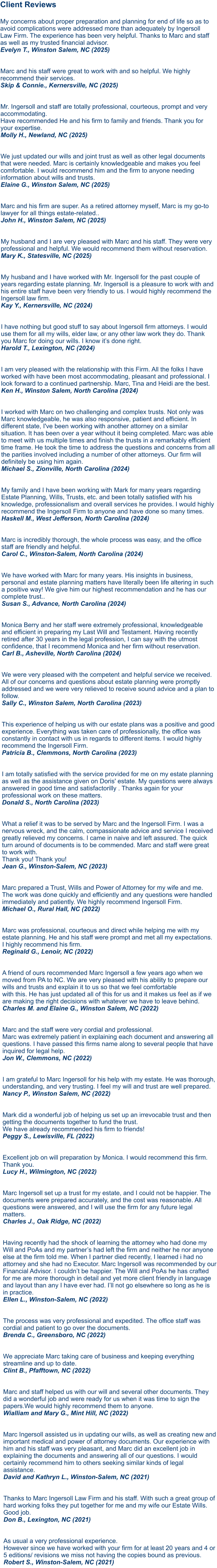 Client Reviews  My concerns about proper preparation and planning for end of life so as to avoid complications were addressed more than adequately by Ingersoll Law Firm. The experience has been very helpful. Thanks to Marc and staff as well as my trusted financial advisor. Evelyn T., Winston Salem, NC (2025)   Marc and his staff were great to work with and so helpful. We highly recommend their services. Skip & Connie., Kernersville, NC (2025)   Mr. Ingersoll and staff are totally professional, courteous, prompt and very accommodating. Have recommended He and his firm to family and friends. Thank you for your expertise. Molly H., Newland, NC (2025)   We just updated our wills and joint trust as well as other legal documents that were needed. Marc is certainly knowledgeable and makes you feel comfortable. I would recommend him and the firm to anyone needing information about wills and trusts.Elaine G., Winston Salem, NC (2025)   Marc and his firm are super. As a retired attorney myself, Marc is my go-to lawyer for all things estate-related..John H., Winston Salem, NC (2025)  My husband and I are very pleased with Marc and his staff. They were very professional and helpful. We would recommend them without reservation.Mary K., Statesville, NC (2025)  My husband and I have worked with Mr. Ingersoll for the past couple of years regarding estate planning. Mr. Ingersoll is a pleasure to work with and his entire staff have been very friendly to us. I would highly recommend the Ingersoll law firm.Kay Y., Kernersville, NC (2024)   I have nothing but good stuff to say about Ingersoll firm attorneys. I would use them for all my wills, elder law, or any other law work they do. Thank you Marc for doing our wills. I know it’s done right.Harold T., Lexington, NC (2024)   I am very pleased with the relationship with this Firm. All the folks I have worked with have been most accommodating, pleasant and professional. I look forward to a continued partnership. Marc, Tina and Heidi are the best. Ken H., Winston Salem, North Carolina (2024)   I worked with Marc on two challenging and complex trusts. Not only was Marc knowledgeable, he was also responsive, patient and efficient. In different state, I've been working with another attorney on a similar situation. It has been over a year without it being completed. Marc was able to meet with us multiple times and finish the trusts in a remarkably efficient time frame. He took the time to address the questions and concerns from all the parities involved including a number of other attorneys. Our firm will definitely be using him again. Michael S., Zionville, North Carolina (2024)   My family and I have been working with Mark for many years regarding Estate Planning, Wills, Trusts, etc. and been totally satisfied with his knowledge, professionalism and overall services he provides. I would highly recommend the Ingersoll Firm to anyone and have done so many times. Haskell M., West Jefferson, North Carolina (2024)Marc is incredibly thorough, the whole process was easy, and the office staff are friendly and helpful. Carol C., Winston-Salem, North Carolina (2024)  We have worked with Marc for many years. His insights in business, personal and estate planning matters have literally been life altering in such a positive way! We give him our highest recommendation and he has our complete trust.. Susan S., Advance, North Carolina (2024)   Monica Berry and her staff were extremely professional, knowledgeable and efficient in preparing my Last Will and Testament. Having recently retired after 30 years in the legal profession, I can say with the utmost confidence, that I recommend Monica and her firm without reservation. Carl B., Asheville, North Carolina (2024)  We were very pleased with the competent and helpful service we received. All of our concerns and questions about estate planning were promptly addressed and we were very relieved to receive sound advice and a plan to follow. Sally C., Winston Salem, North Carolina (2023) This experience of helping us with our estate plans was a positive and good experience. Everything was taken care of professionally, the office was constantly in contact with us in regards to different items. I would highly recommend the Ingersoll Firm. Patricia B., Clemmons, North Carolina (2023)   I am totally satisfied with the service provided for me on my estate planning as well as the assistance given on Doris' estate. My questions were always answered in good time and satisfactorilly . Thanks again for your professional work on these matters. Donald S., North Carolina (2023)   What a relief it was to be served by Marc and the Ingersoll Firm. I was a nervous wreck, and the calm, compassionate advice and service I received greatly relieved my concerns. I came in naive and left assured. The quick turn around of documents is to be commended. Marc and staff were great to work with. Thank you! Thank you! Jean G., Winston-Salem, NC (2023)  Marc prepared a Trust, Wills and Power of Attorney for my wife and me. The work was done quickly and efficiently and any questions were handled immediately and patiently. We highly recommend Ingersoll Firm.Michael O., Rural Hall, NC (2022)  Marc was professional, courteous and direct while helping me with my estate planning. He and his staff were prompt and met all my expectations. I highly recommend his firm.Reginald G., Lenoir, NC (2022)  A friend of ours recommended Marc Ingersoll a few years ago when we moved from PA to NC. We are very pleased with his ability to prepare our wills and trusts and explain it to us so that we feel comfortable with this. He has just updated all of this for us and it makes us feel as if we are making the right decisions with whatever we have to leave behind.Charles M. and Elaine G., Winston Salem, NC (2022)  Marc and the staff were very cordial and professional. Marc was extremely patient in explaining each document and answering all questions. I have passed this firms name along to several people that have inquired for legal help.Jon W., Clemmons, NC (2022) I am grateful to Marc Ingersoll for his help with my estate. He was thorough, understanding, and very trusting. I feel my will and trust are well prepared.Nancy P., Winston Salem, NC (2022)  Mark did a wonderful job of helping us set up an irrevocable trust and then getting the documents together to fund the trust. We have already recommended his firm to friends!Peggy S., Lewisville, FL (2022)  Excellent job on will preparation by Monica. I would recommend this firm. Thank you.Lucy H., Wilmington, NC (2022)  Marc Ingersoll set up a trust for my estate, and I could not be happier. The documents were prepared accurately, and the cost was reasonable. All questions were answered, and I will use the firm for any future legal matters.Charles J., Oak Ridge, NC (2022)  Having recently had the shock of learning the attorney who had done my Will and PoAs and my partner’s had left the firm and neither he nor anyone else at the firm told me. When I partner died recently, I learned i had no attorney and she had no Executor. Marc Ingersoll was recommended by our Financial Advisor. I couldn’t be happier. The Will and PoAs he has crafted for me are more thorough in detail and yet more client friendly in language and layout than any I have ever had. I’ll not go elsewhere so long as he is in practice. Ellen L., Winston-Salem, NC (2022)  The process was very professional and expedited. The office staff was cordial and patient to go over the documents. Brenda C., Greensboro, NC (2022)  We appreciate Marc taking care of business and keeping everything streamline and up to date. Clint B., Pfafftown, NC (2022)  Marc and staff helped us with our will and several other documents. They did a wonderful job and were ready for us when it was time to sign the papers.We would highly recommend them to anyone. Wialliam and Mary G., Mint Hill, NC (2022) Marc Ingersoll assisted us in updating our wills, as well as creating new and important medical and power of attorney documents. Our experience with him and his staff was very pleasant, and Marc did an excellent job in explaining the documents and answering all of our questions. I would certainly recommend him to others seeking similar kinds of legal assistance.David and Kathryn L., Winston-Salem, NC (2021)   Thanks to Marc Ingersoll Law Firm and his staff. With such a great group of hard working folks they put together for me and my wife our Estate Wills. Good job.Don B., Lexington, NC (2021)   As usual a very professional experience. However since we have worked with your firm for at least 20 years and 4 or 5 editions/ revisions we miss not having the copies bound as previous.Robert S., Winston-Salem, NC (2021)