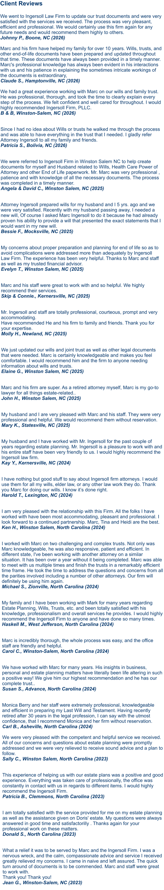 Client Reviews  We went to Ingersoll Law Firm to update our trust documents and were very satisfied with the services we received. The process was very pleasant, efficient and professional. We would certainly use this firm again for any future needs and would recommend them highly to others. Johnny P., Boone, NC (2026)  Marc and his firm have helped my family for over 10 years. Wills, trusts, and other end-of-life documents have been prepared and updated throughout that time. These documents have always been provided in a timely manner. Marc's professional knowledge has always been evident in his interactions with us and his patience in explaining the sometimes intricate workings of the documents is extraordinary, Claude S., Hamptonville, NC (2026)  We had a great experience working with Marc on our wills and family trust. He was professional, thorough, and took the time to clearly explain every step of the process. We felt confident and well cared for throughout. I would highly recommended Ingersoll Firm, PLLC. B & B, Winston-Salem, NC (2026)   Since I had no idea about Wills or trusts he walked me through the process and was able to have everything in the trust that I needed. I gladly refer Attorney Ingersoll to all my family and friends. Patricia S., Bolivia, NC (2026)  We were referred to Ingersoll Firm in Winston Salem NC to help create documents for myself and Husband related to Wills, Health Care Power of Attorney and other End of Life paperwork. Mr. Marc was very professional , patience and with knowledge of all the necessary documents. The process was completed in a timely manner. Angela & David C., Winston Salem, NC (2025)  Attorney Ingersoll prepared wills for my husband and I 5 yrs. ago and we were very satisfied. Recently with my husband passing away, I needed a new will, Of course I asked Marc Ingersoll to do it because he had already proven his ability to provide a will that presented the exact statements that I would want in my new will. Bessie F., Mocksville, NC (2025)   My concerns about proper preparation and planning for end of life so as to avoid complications were addressed more than adequately by Ingersoll Law Firm. The experience has been very helpful. Thanks to Marc and staff as well as my trusted financial advisor. Evelyn T., Winston Salem, NC (2025)   Marc and his staff were great to work with and so helpful. We highly recommend their services. Skip & Connie., Kernersville, NC (2025)   Mr. Ingersoll and staff are totally professional, courteous, prompt and very accommodating. Have recommended He and his firm to family and friends. Thank you for your expertise. Molly H., Newland, NC (2025)   We just updated our wills and joint trust as well as other legal documents that were needed. Marc is certainly knowledgeable and makes you feel comfortable. I would recommend him and the firm to anyone needing information about wills and trusts.Elaine G., Winston Salem, NC (2025)   Marc and his firm are super. As a retired attorney myself, Marc is my go-to lawyer for all things estate-related..John H., Winston Salem, NC (2025)  My husband and I are very pleased with Marc and his staff. They were very professional and helpful. We would recommend them without reservation.Mary K., Statesville, NC (2025)  My husband and I have worked with Mr. Ingersoll for the past couple of years regarding estate planning. Mr. Ingersoll is a pleasure to work with and his entire staff have been very friendly to us. I would highly recommend the Ingersoll law firm.Kay Y., Kernersville, NC (2024)   I have nothing but good stuff to say about Ingersoll firm attorneys. I would use them for all my wills, elder law, or any other law work they do. Thank you Marc for doing our wills. I know it’s done right.Harold T., Lexington, NC (2024)   I am very pleased with the relationship with this Firm. All the folks I have worked with have been most accommodating, pleasant and professional. I look forward to a continued partnership. Marc, Tina and Heidi are the best. Ken H., Winston Salem, North Carolina (2024)   I worked with Marc on two challenging and complex trusts. Not only was Marc knowledgeable, he was also responsive, patient and efficient. In different state, I've been working with another attorney on a similar situation. It has been over a year without it being completed. Marc was able to meet with us multiple times and finish the trusts in a remarkably efficient time frame. He took the time to address the questions and concerns from all the parities involved including a number of other attorneys. Our firm will definitely be using him again. Michael S., Zionville, North Carolina (2024)   My family and I have been working with Mark for many years regarding Estate Planning, Wills, Trusts, etc. and been totally satisfied with his knowledge, professionalism and overall services he provides. I would highly recommend the Ingersoll Firm to anyone and have done so many times. Haskell M., West Jefferson, North Carolina (2024)Marc is incredibly thorough, the whole process was easy, and the office staff are friendly and helpful. Carol C., Winston-Salem, North Carolina (2024)  We have worked with Marc for many years. His insights in business, personal and estate planning matters have literally been life altering in such a positive way! We give him our highest recommendation and he has our complete trust.. Susan S., Advance, North Carolina (2024)   Monica Berry and her staff were extremely professional, knowledgeable and efficient in preparing my Last Will and Testament. Having recently retired after 30 years in the legal profession, I can say with the utmost confidence, that I recommend Monica and her firm without reservation. Carl B., Asheville, North Carolina (2024)  We were very pleased with the competent and helpful service we received. All of our concerns and questions about estate planning were promptly addressed and we were very relieved to receive sound advice and a plan to follow. Sally C., Winston Salem, North Carolina (2023) This experience of helping us with our estate plans was a positive and good experience. Everything was taken care of professionally, the office was constantly in contact with us in regards to different items. I would highly recommend the Ingersoll Firm. Patricia B., Clemmons, North Carolina (2023)   I am totally satisfied with the service provided for me on my estate planning as well as the assistance given on Doris' estate. My questions were always answered in good time and satisfactorilly . Thanks again for your professional work on these matters. Donald S., North Carolina (2023)   What a relief it was to be served by Marc and the Ingersoll Firm. I was a nervous wreck, and the calm, compassionate advice and service I received greatly relieved my concerns. I came in naive and left assured. The quick turn around of documents is to be commended. Marc and staff were great to work with. Thank you! Thank you! Jean G., Winston-Salem, NC (2023)     